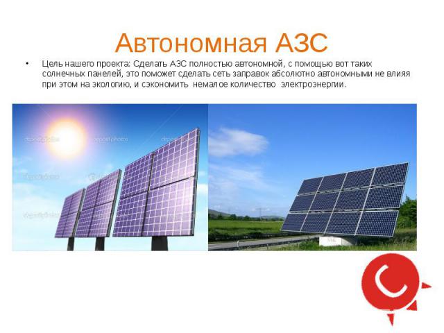 Автономная АЗС Цель нашего проекта: Сделать АЗС полностью автономной, с помощью вот таких солнечных панелей, это поможет сделать сеть заправок абсолютно автономными не влияя при этом на экологию, и сэкономить немалое количество электроэнергии.