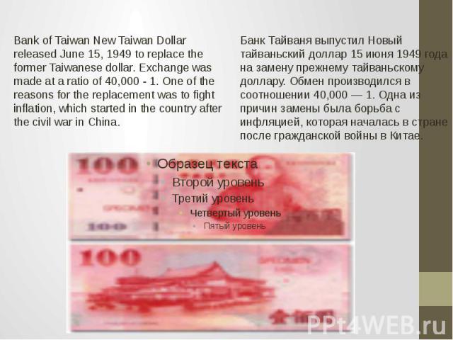 Bank of Taiwan New Taiwan Dollar released June 15, 1949 to replace the former Taiwanese dollar. Exchange was made at a ratio of 40,000 - 1. One of the reasons for the replacement was to fight inflation, which started in the country after the civil w…
