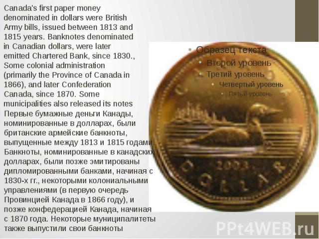 Canada's first paper money denominated in dollars were British Army bills, issued between 1813 and 1815 years. Banknotes denominated in Canadian dollars, were later emitted Chartered Bank, since 1830., Some colonial administration (primarily the Pro…