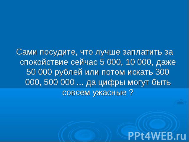 Сами посудите, что лучше заплатить за спокойствие сейчас 5 000, 10 000, даже 50 000 рублей или потом искать 300 000, 500 000 ... да цифры могут быть совсем ужасные ?