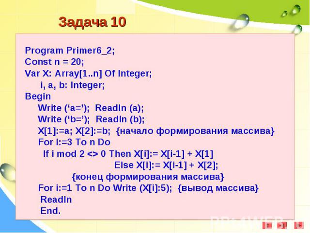 Program Primer6_2;Const n = 20;Var X: Array[1..n] Of Integer; i, a, b: Integer;Begin Write (‘a=’); Readln (a); Write (‘b=’); Readln (b); X[1]:=a; X[2]:=b; {начало формирования массива} For i:=3 To n Do If i mod 2 <> 0 Then X[i]:= X[i-1] + X[1]…