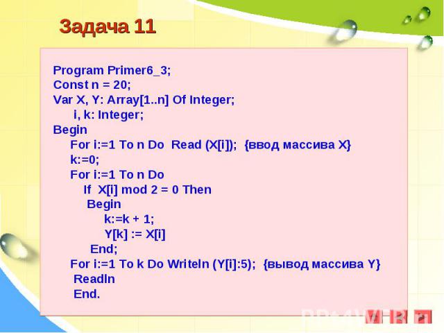 Program Primer6_3;Const n = 20;Var X, Y: Array[1..n] Of Integer; i, k: Integer;Begin For i:=1 To n Do Read (X[i]); {ввод массива Х} k:=0; For i:=1 To n Do If X[i] mod 2 = 0 Then Begin k:=k + 1; Y[k] := X[i] End; For i:=1 To k Do Writeln (Y[i]:5); {в…