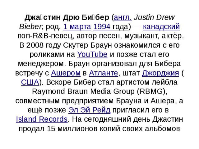Джастин Дрю Бибер (англ. Justin Drew Bieber; род. 1 марта 1994 года) — канадский поп-R&B-певец, автор песен, музыкант, актёр. В 2008 году Скутер Браун ознакомился с его роликами на YouTube и позже ста…