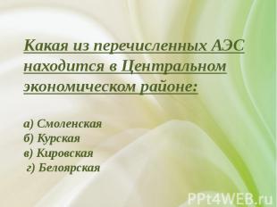 Какая из перечисленных АЭС находится в Центральном экономическом районе:а) Смоле