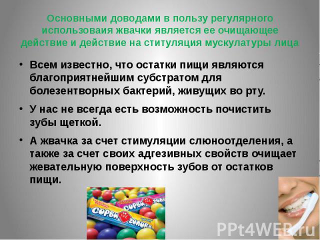 Основными доводами в пользу регулярного использоваия жвачки является ее очищающее действие и действие на ституляция мускулатуры лицаВсем известно, что остатки пищи являются благоприятнейшим субстратом для болезентворных бактерий, живущих во рту. У н…