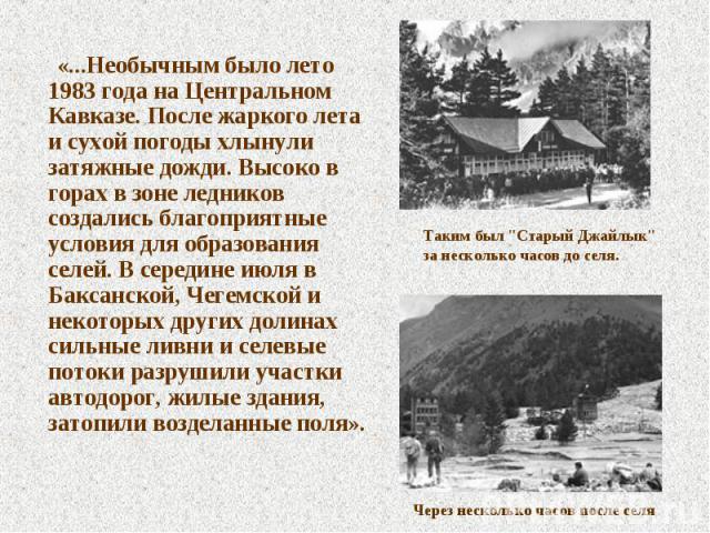 «...Необычным было лето 1983 года на Центральном Кавказе. После жаркого лета и сухой погоды хлынули затяжные дожди. Высоко в горах в зоне ледников создались благоприятные условия для образования селей. В середине июля в Баксанской, Чегемской и некот…