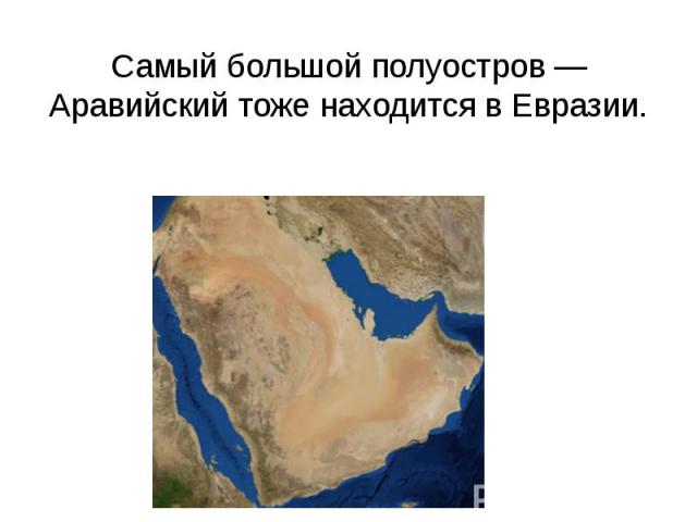 Самый большой полуостров — Аравийский тоже находится в Евразии.