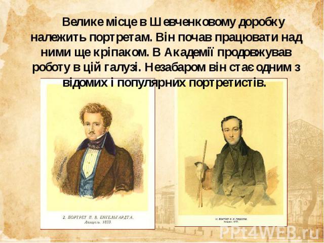 Велике місце в Шевченковому доробку належить портретам. Він почав працювати над ними ще кріпаком. В Академії продовжував роботу в цій галузі. Незабаром він стає одним з відомих і популярних портретистів.