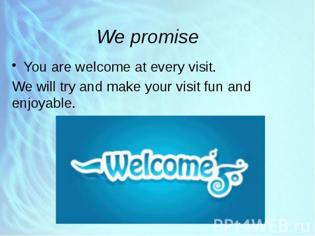We promise You are welcome at every visit. We will try and make your visit fun and enjoyable.