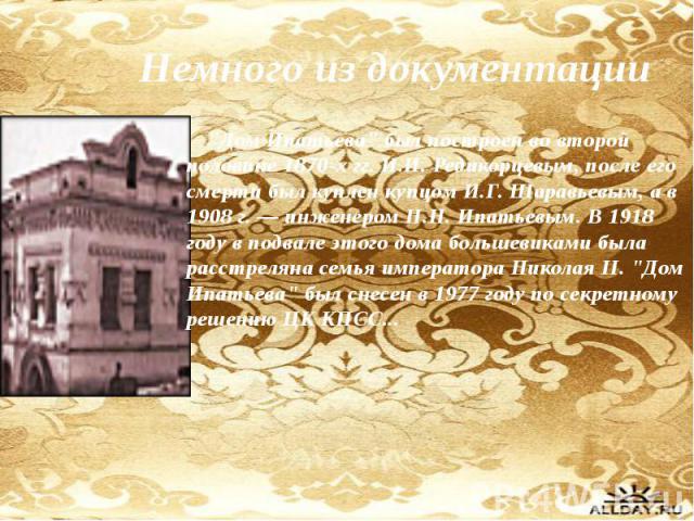 Немного из документации "Дом Ипатьева" был построен во второй половине 1870-х гг. И.И. Редикорцевым, после его смерти был куплен купцом И.Г. Шаравьевым, а в 1908 г. — инженером Н.Н. Ипатьевым. В 1918 году в подвале этого дома большевиками …