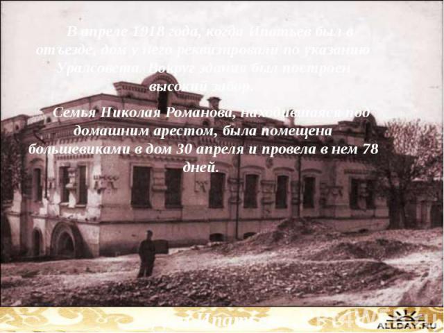 В апреле 1918 года, когда Ипатьев был в отъезде, дом у него реквизировали по указанию Уралсовета. Вокруг здания был построен высокий забор. В апреле 1918 года, когда Ипатьев был в отъезде, дом у него реквизировали по указанию Уралсовета. Вокруг здан…