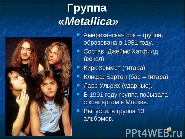 Группа «Metallica» Американская рок – группа, образована в 1981 году. Состав: Джеймс Хатфилд (вокал) Кирк Хэммет (гитара) Клифф Бартон (бас – гитара) Ларс Ульрих (ударные). В 1991 году группа побывала с концертом в Москве. Выпустила группа 13 альбомов.