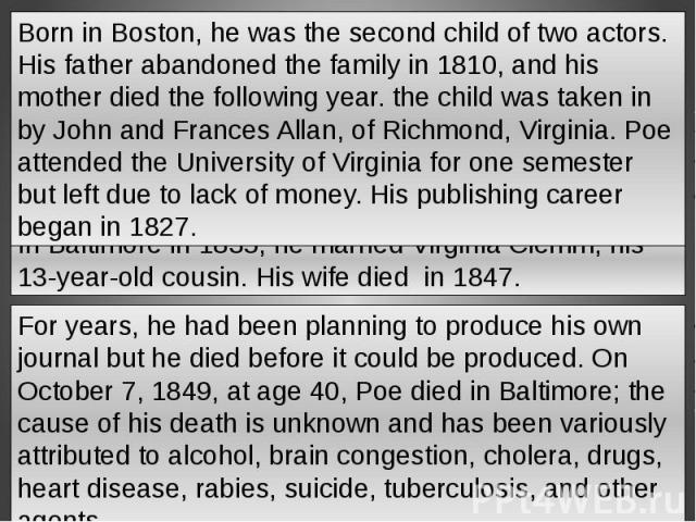 Born in Boston, he was the second child of two actors. His father abandoned the family in 1810, and his mother died the following year. the child was taken in by John and Frances Allan, of Richmond, Virginia. Poe attended the University of Virginia …