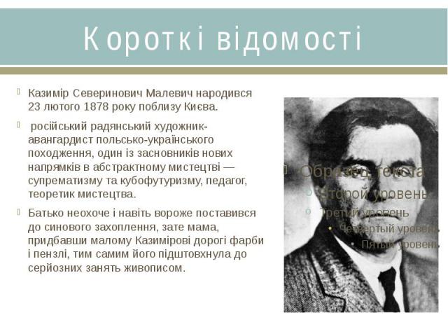 Короткі відомостіКазимір Северинович Малевич народився 23 лютого 1878 року поблизу Києва.  російський радянський художник-авангардист польсько-українського походження, один із засновників нових напрямків в абстрактному мистецтві&…