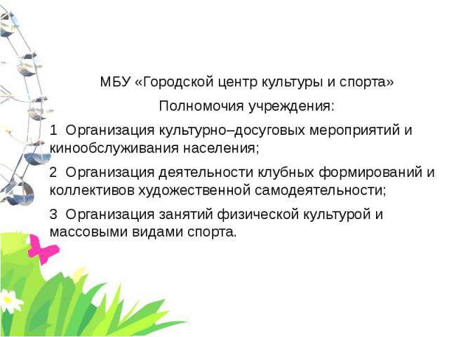 МБУ «Городской центр культуры и спорта» МБУ «Городской центр культуры и спорта» Полномочия учреждения: 1 Организация культурно–досуговых мероприятий и кинообслуживания населения; 2 Организация деятельности клубных формирований и коллективов художест…