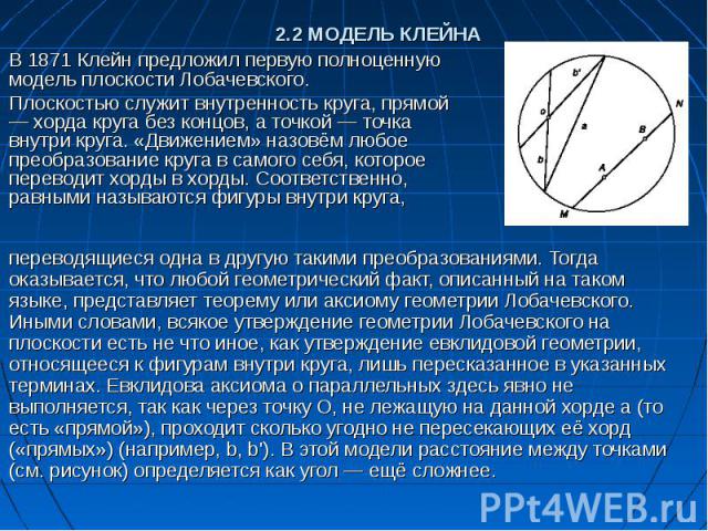 2.2 МОДЕЛЬ КЛЕЙНА В 1871 Клейн предложил первую полноценную модель плоскости Лобачевского. Плоскостью служит внутренность круга, прямой — хорда круга без концов, а точкой — точка внутри круга. «Движением» назовём любое преобразование круга в самого …