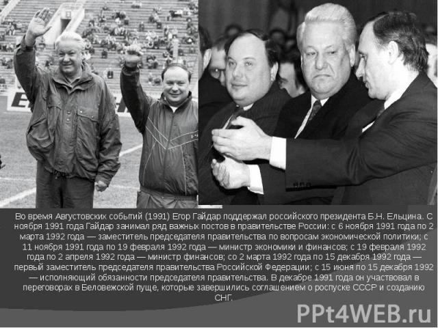 Во время Августовских событий (1991) Егор Гайдар поддержал российского президента Б.Н. Ельцина. С ноября 1991 года Гайдар занимал ряд важных постов в правительстве России: с 6 ноября 1991 года по 2 марта 1992 года — заместитель председателя правител…