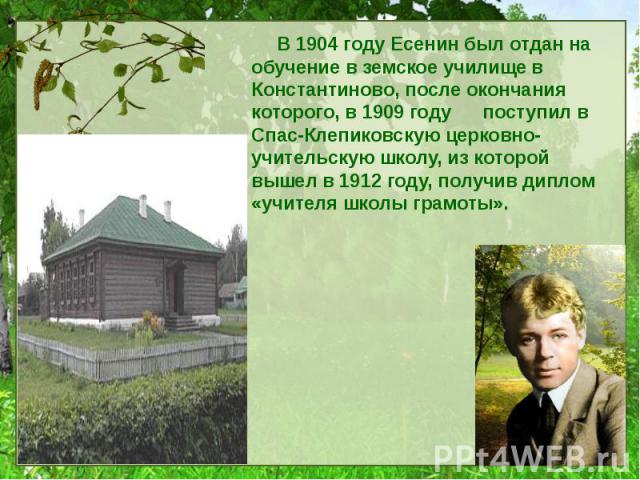 В 1904 году Есенин был отдан на обучение в земское училище в Константиново, после окончания которого, в 1909 году поступил в Спас-Клепиковскую церковно-учительскую школу, из которой вышел в 1912 году, получив диплом «учителя школы грамоты».