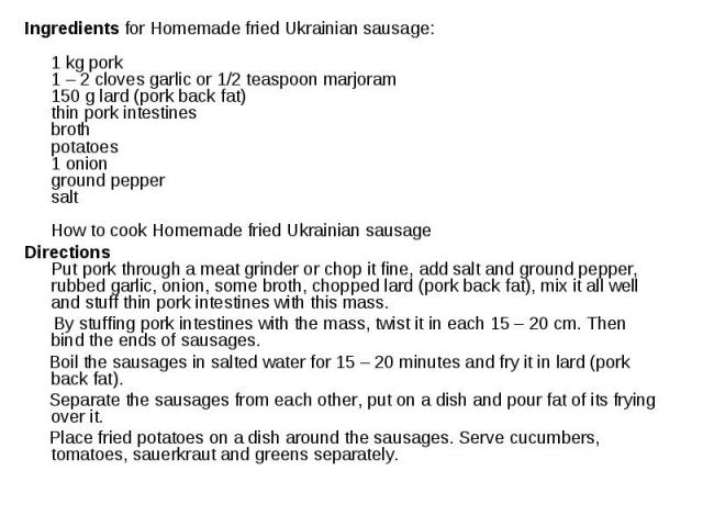 Ingredients for Homemade fried Ukrainian sausage: 1 kg pork 1 – 2 cloves garlic or 1/2 teaspoon marjoram 150 g lard (pork back fat) thin pork intestines broth potatoes 1 onion ground pepper salt        How to cook Homem…