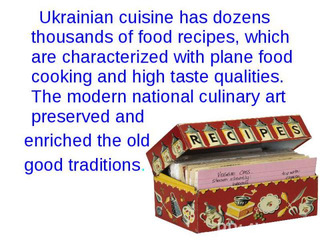 Ukrainian cuisine has dozens thousands of food recipes, which are characterized with plane food cooking and high taste qualities. The modern national culinary art preserved and Ukrainian cuisine has dozens thousands of food recipes, which are charac…