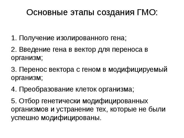 Основные этапы создания ГМО: 1. Получение изолированного гена; 2. Введение гена в вектор для переноса в организм; 3. Перенос вектора с геном в модифицируемый организм; 4. Преобразование клеток организма; 5. Отбор генетически модифицированных организ…