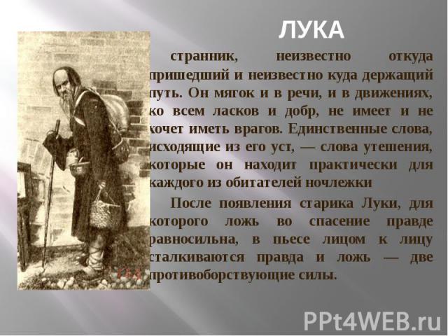 ЛУКА странник, неизвестно откуда пришедший и неизвестно куда держащий путь. Он мягок и в речи, и в движениях, ко всем ласков и добр, не имеет и не хочет иметь врагов. Единственные слова, исходящие из его уст, — слова утешения, которые он находит пра…