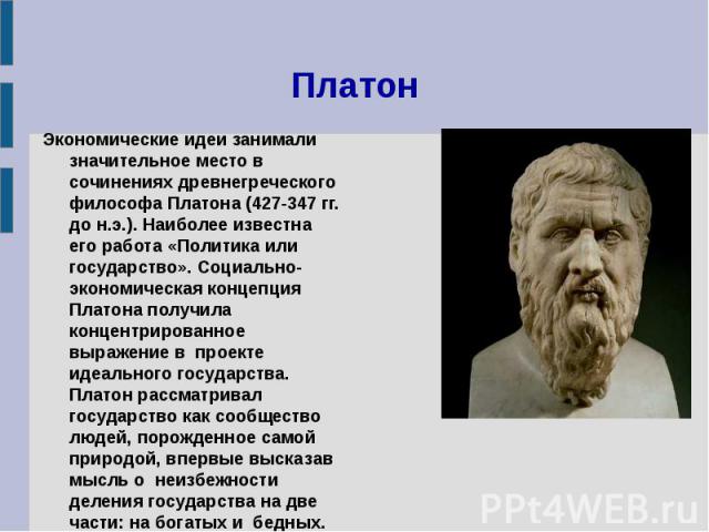Платон Экономические идеи занимали значительное место в  сочинениях древнегреческого философа Платона (427-347 гг. до н.э.). Наиболее известна его работа «Политика или государство». Социально-экономическая концепция Платона получила концентриро…