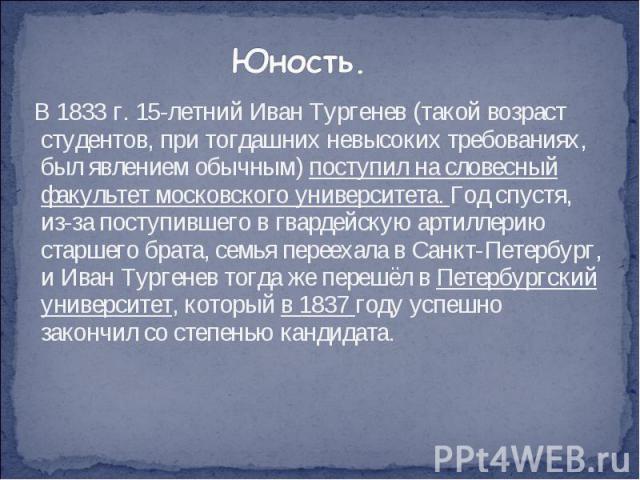 В 1833 г. 15-летний Иван Тургенев (такой возраст студентов, при тогдашних невысоких требованиях, был явлением обычным) поступил на словесный факультет московского университета. Год спустя, из-за поступившего в гвардейскую артиллерию старшего бр…