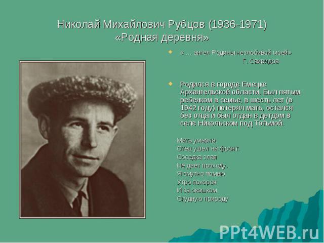 Николай Михайлович Рубцов (1936-1971) «Родная деревня» « … ангел Родины незлобивой моей» Г. Свиридов Родился в городе Емецке Архангельской области. Был пятым ребенком в семье, в шесть лет (в 1942 году) потерял мать, остался без отца и был отдан в де…