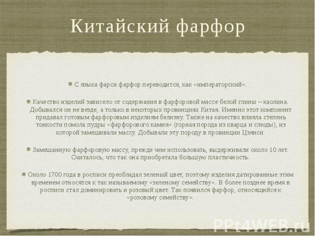 Китайский фарфор С языка фарси фарфор переводится, как «императорский». Качество изделий зависело от содержания в фарфоровой массе белой глины – каолина. Добывался он не везде, а только в некоторых провинциях Китая. Именно этот компонент придавал го…