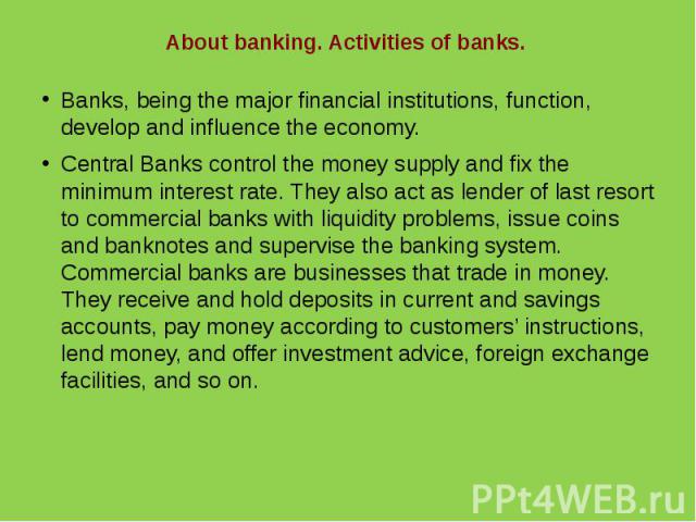 About banking. Activities of banks.Banks, being the major financial institutions, function, develop and influence the economy.Central Banks control the money supply and fix the minimum interest rate. They also act as lender of last resort to commerc…