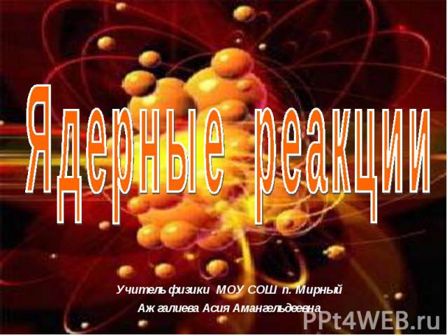 Ядерные реакции Учитель физики МОУ СОШ п. МирныйАжгалиева Асия Амангельдеевна