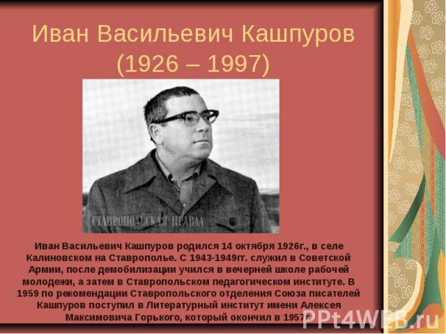 Иван Васильевич Кашпуров(1926 – 1997) Иван Васильевич Кашпуров родился 14 октября 1926г., в селе Калиновском на Ставрополье. С 1943-1949гг. служил в Советской Армии, после демобилизации учился в вечерней школе рабочей молодежи, а затем в Ставропольс…