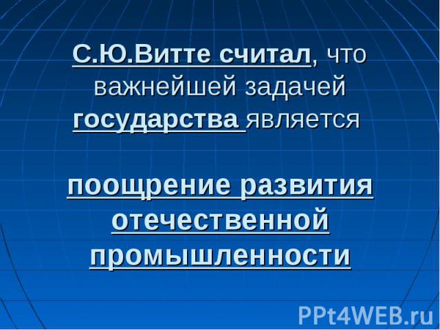 С.Ю.Витте считал, что важнейшей задачей государства является поощрение развития отечественной промышленности