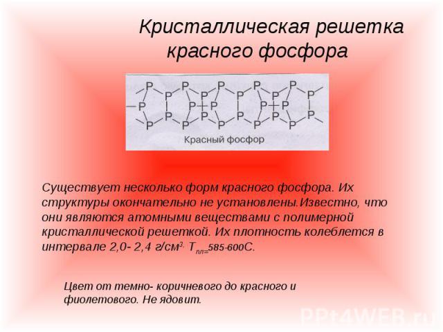 Кристаллическая решетка красного фосфора Существует несколько форм красного фосфора. Их структуры окончательно не установлены.Известно, что они являются атомными веществами с полимерной кристаллической решеткой. Их плотность колеблется в интервале 2…