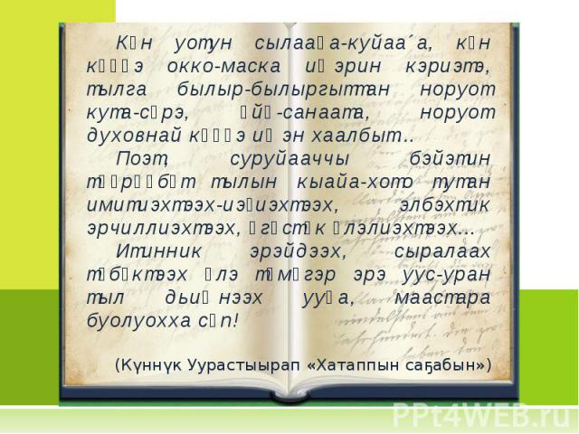 Күн уотун сылааһа-куйаа´а, күн күүһэ окко-маска иҥэрин кэриэтэ, тылга былыр-былыргыттан норуот кута-сүрэ, өйө-санаата, норуот духовнай күүһэ иҥэн хаалбыт... Поэт, суруйааччы бэйэтин төөрөөбүт тылын кыайа-хото тутан имитиэхтээх-иэҕиэхтээх, элбэхтик э…