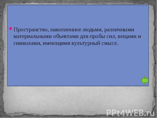 Пространство, накопленное людьми, различными материальными объектами для пробы сил, вещами и символами, имеющими культурный смысл.