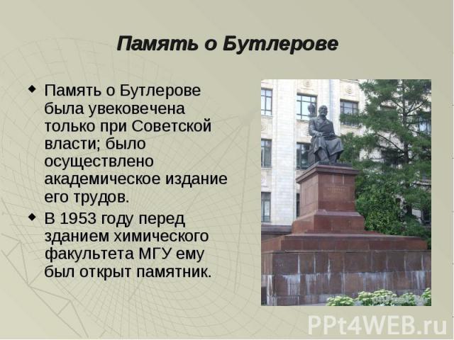 Память о Бутлерове была увековечена только при Советской власти; было осуществлено академическое издание его трудов.В 1953 году перед зданием химического факультета МГУ ему был открыт памятник.