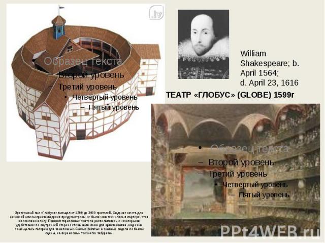 William Shakespeare; b. April 1564; d. April 23, 1616 ТЕАТР «ГЛОБУС» (GLOBE) 1599г Зрительный зал «Глобуса» вмещал от 1200 до 3000 зрителей. Сидячие места для основной массы простолюдинов предусмотрены не были; они теснилась в партере, стоя на земля…