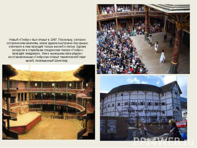 Новый «Глобус» был открыт в 1997. Поскольку, согласно историческим реалиям, новое здание выстроено без крыши, спектакли в нем проходят только весной и летом. Однако экскурсии в старейшем лондонском театре «Глобус» проводят ежедневно. Уже в нынешнем …