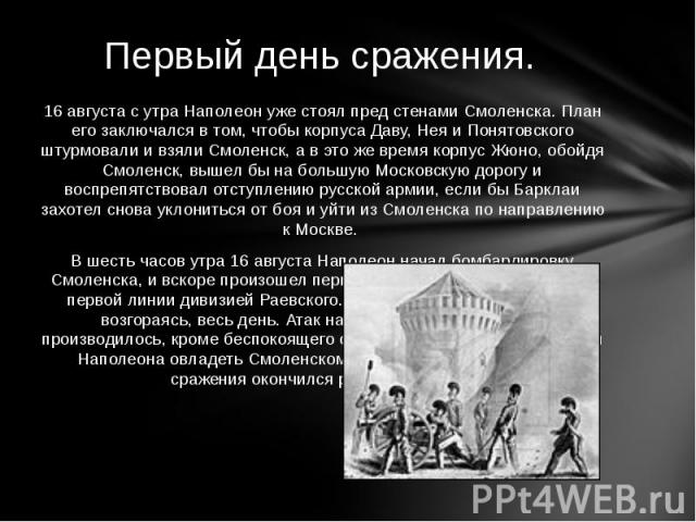 16 августа с утра Наполеон уже стоял пред стенами Смоленска. План его заключался в том, чтобы корпуса Даву, Нея и Понятовского штурмовали и взяли Смоленск, а в это же время корпус Жюно, обойдя Смоленск, вышел бы на большую Московскую дорогу и воспре…