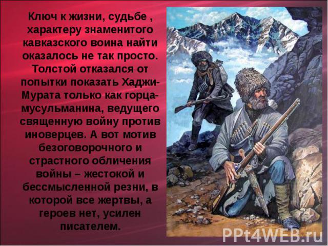 Ключ к жизни, судьбе , характеру знаменитого кавказского воина найти оказалось не так просто. Толстой отказался от попытки показать Хаджи- Мурата только как горца-мусульманина, ведущего священную войну против иноверцев. А вот мотив безоговорочного и…