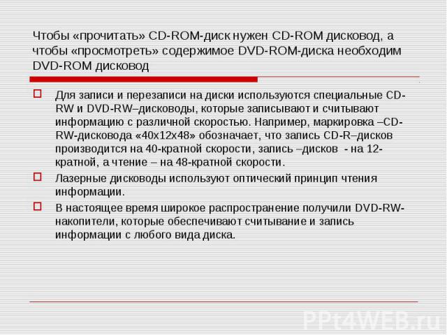 Чтобы «прочитать» CD-ROM-диск нужен CD-ROM дисковод, а чтобы «просмотреть» содержимое DVD-ROM-диска необходим DVD-ROM дисковод Для записи и перезаписи на диски используются специальные CD-RW и DVD-RW–дисководы, которые записывают и считывают информа…