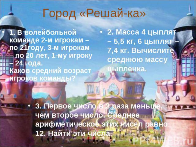 Город «Решай-ка» 1. В волейбольной команде 2-м игрокам – по 21году, 3-м игрокам – по 20 лет, 1-му игроку – 24 года.Каков средний возраст игроков команды? 2. Масса 4 цыплят – 5,5 кг, 6 цыплят – 7,4 кг. Вычислите среднюю массу цыпленка. 3. Первое числ…