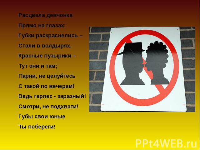 Расцвела девчонка Прямо на глазах:Губки раскраснелись –Стали в волдырях.Красные пузырики –Тут они и там;Парни, не целуйтесь С такой по вечерам!Ведь герпес - заразный!Смотри, не подхвати!Губы свои юныеТы побереги!