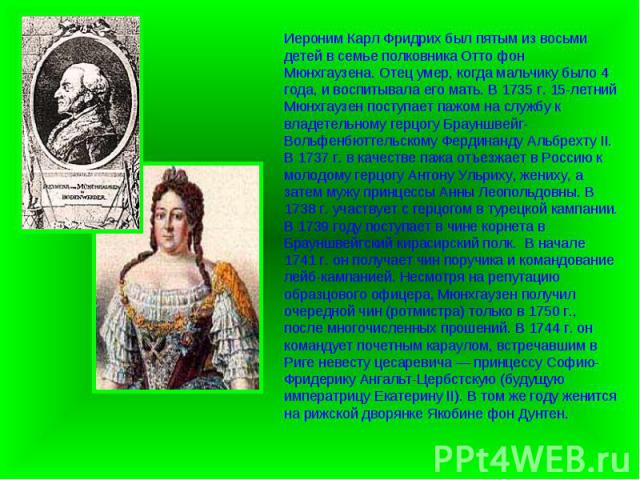 Иероним Карл Фридрих был пятым из восьми детей в семье полковника Отто фон Мюнхгаузена. Отец умер, когда мальчику было 4 года, и воспитывала его мать. В 1735 г. 15-летний Мюнхгаузен поступает пажом на службу к владетельному герцогу Брауншвейг-Вольфе…
