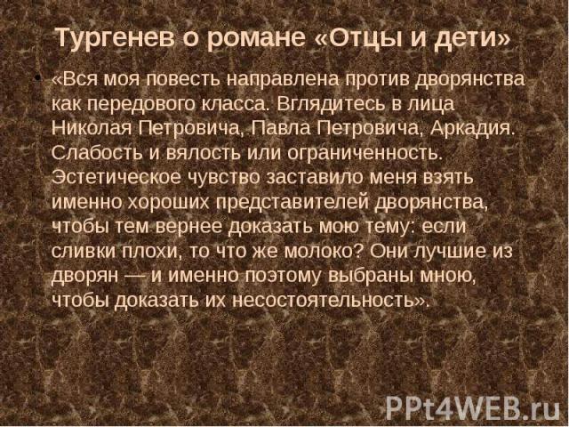 «Вся моя повесть направлена против дворянства как передового класса. Вглядитесь в лица Николая Петровича, Павла Петровича, Аркадия. Слабость и вялость или ограниченность. Эстетическое чувство заставило меня взять именно хороших представителей дворян…