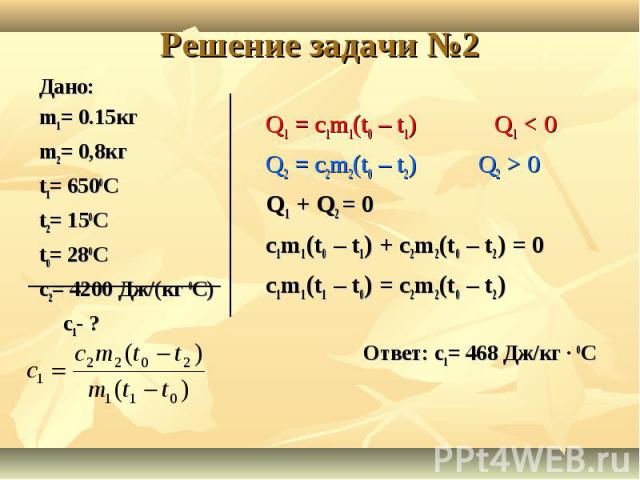 Решение задачи №2 Дано: m1= 0.15кгm2= 0,8кгt1= 6500Ct2= 150Ct0= 280Cc2= 4200 Дж/(кг 0С)c1- ? Q1 = c1m1(t0 – t1) Q1 < 0Q2 = c2m2(t0 – t2) Q2 > 0Q1 + Q2 = 0c1m1(t0 – t1) + c2m2(t0 – t2) = 0c1m1(t1 – t0) = c2m2(t0 – t2)