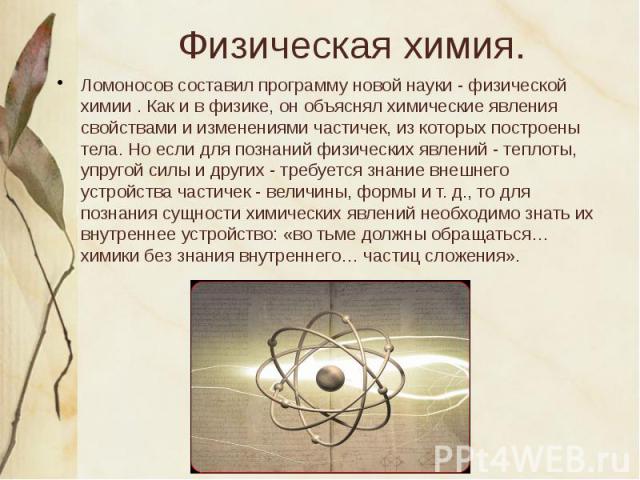 Ломоносов составил программу новой науки - физической химии . Как и в физике, он объяснял химические явления свойствами и изменениями частичек, из которых построены тела. Но если для познаний физических явлений - теплоты, упругой силы и других - тре…