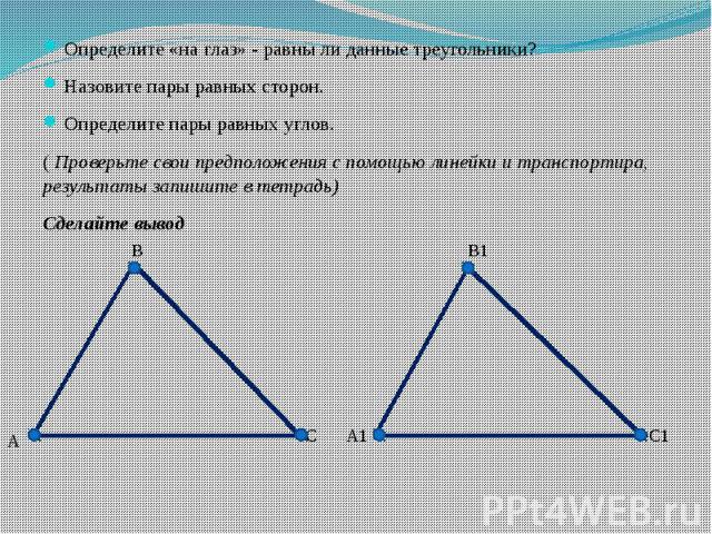 Определите «на глаз» - равны ли данные треугольники?Назовите пары равных сторон.Определите пары равных углов.( Проверьте свои предположения с помощью линейки и транспортира, результаты запишите в тетрадь)Сделайте вывод